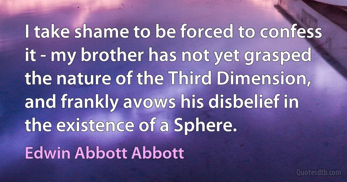 I take shame to be forced to confess it - my brother has not yet grasped the nature of the Third Dimension, and frankly avows his disbelief in the existence of a Sphere. (Edwin Abbott Abbott)