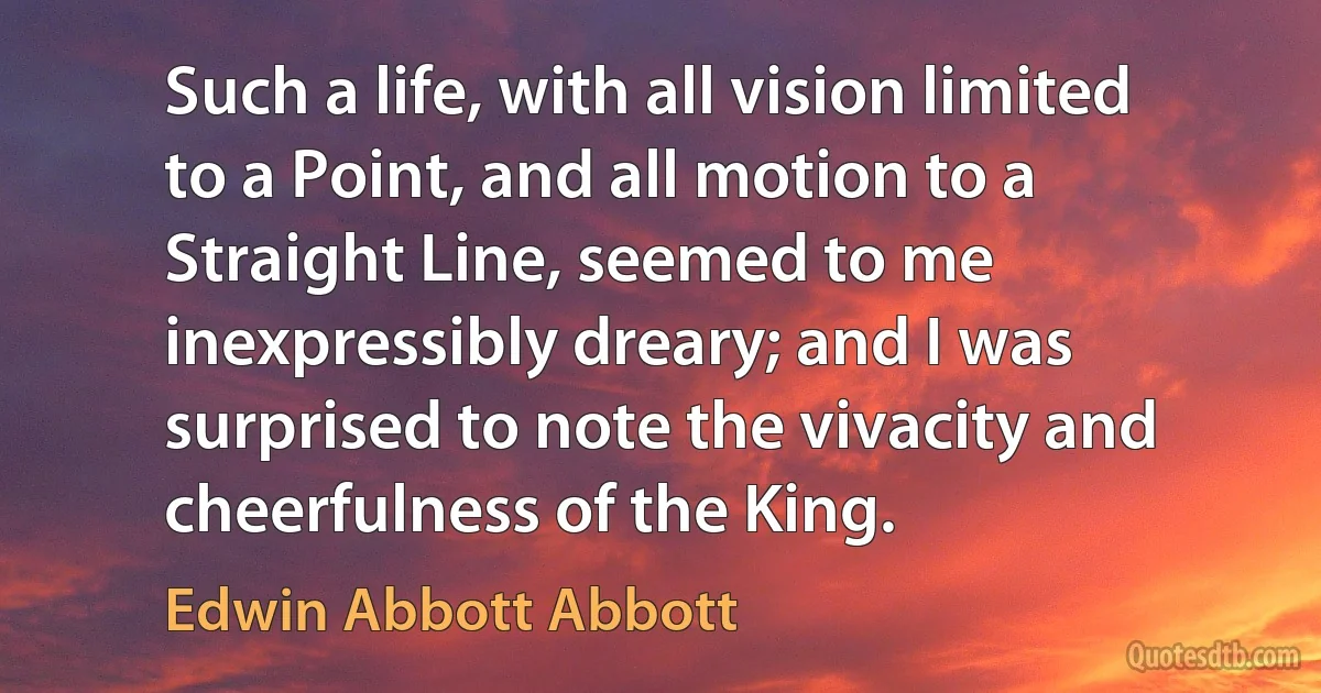 Such a life, with all vision limited to a Point, and all motion to a Straight Line, seemed to me inexpressibly dreary; and I was surprised to note the vivacity and cheerfulness of the King. (Edwin Abbott Abbott)