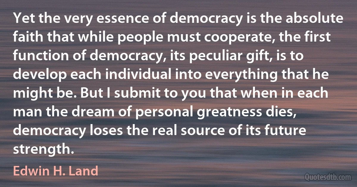 Yet the very essence of democracy is the absolute faith that while people must cooperate, the first function of democracy, its peculiar gift, is to develop each individual into everything that he might be. But I submit to you that when in each man the dream of personal greatness dies, democracy loses the real source of its future strength. (Edwin H. Land)