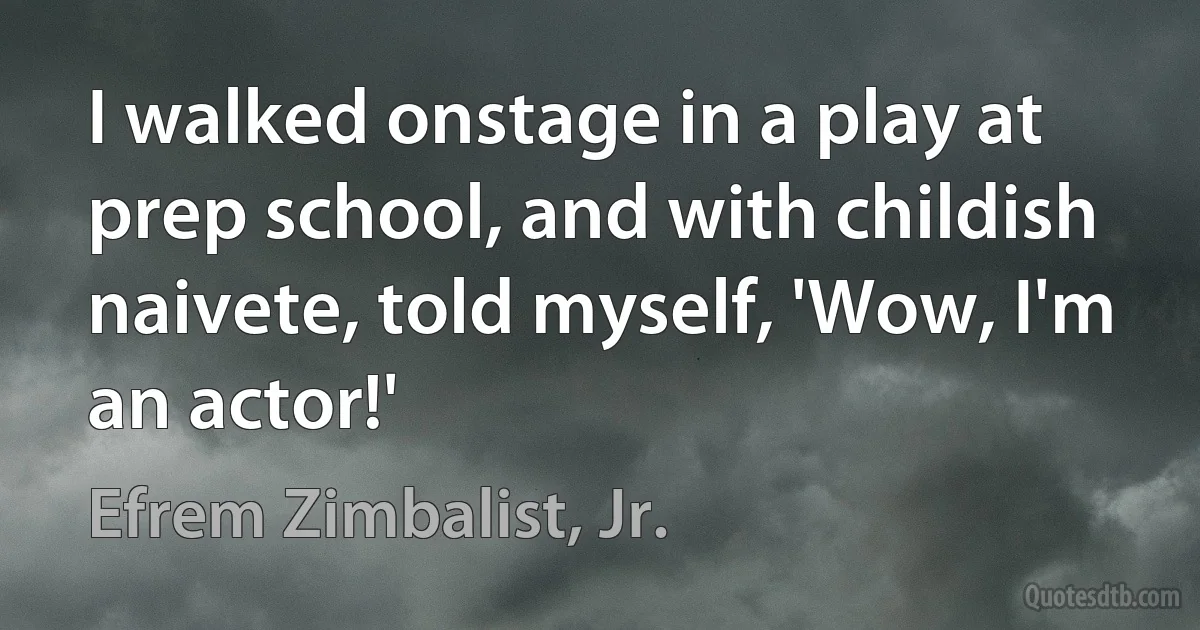 I walked onstage in a play at prep school, and with childish naivete, told myself, 'Wow, I'm an actor!' (Efrem Zimbalist, Jr.)