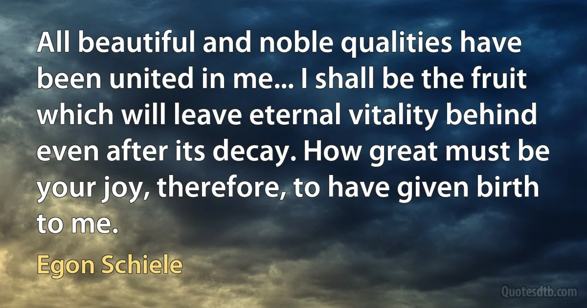 All beautiful and noble qualities have been united in me... I shall be the fruit which will leave eternal vitality behind even after its decay. How great must be your joy, therefore, to have given birth to me. (Egon Schiele)