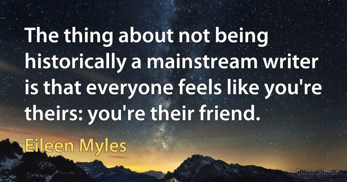 The thing about not being historically a mainstream writer is that everyone feels like you're theirs: you're their friend. (Eileen Myles)