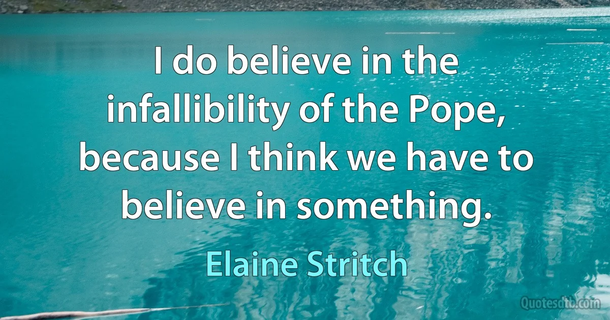 I do believe in the infallibility of the Pope, because I think we have to believe in something. (Elaine Stritch)