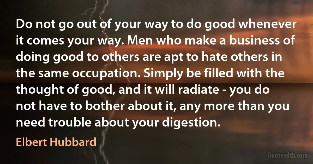 Do not go out of your way to do good whenever it comes your way. Men who make a business of doing good to others are apt to hate others in the same occupation. Simply be filled with the thought of good, and it will radiate - you do not have to bother about it, any more than you need trouble about your digestion. (Elbert Hubbard)