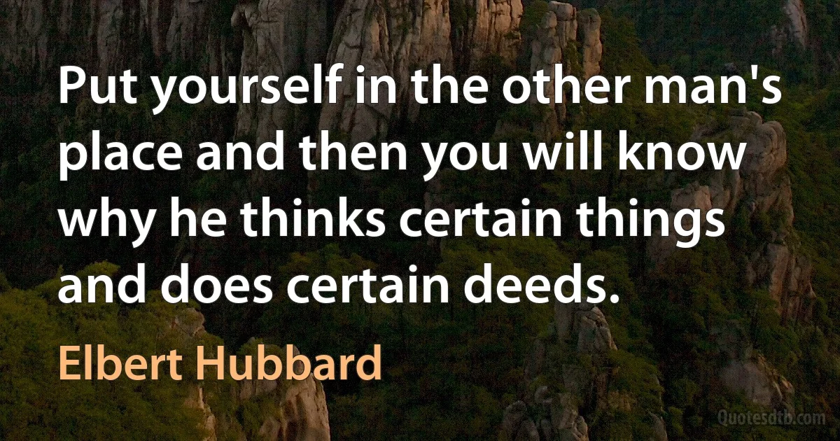 Put yourself in the other man's place and then you will know why he thinks certain things and does certain deeds. (Elbert Hubbard)