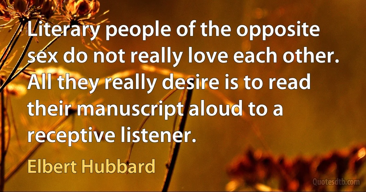 Literary people of the opposite sex do not really love each other. All they really desire is to read their manuscript aloud to a receptive listener. (Elbert Hubbard)