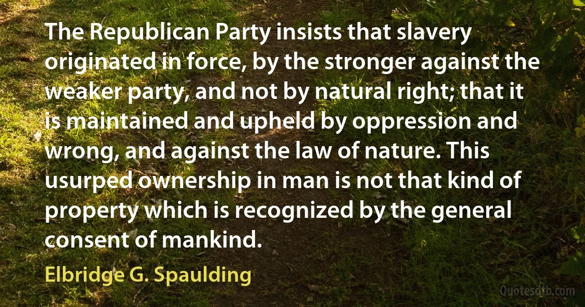 The Republican Party insists that slavery originated in force, by the stronger against the weaker party, and not by natural right; that it is maintained and upheld by oppression and wrong, and against the law of nature. This usurped ownership in man is not that kind of property which is recognized by the general consent of mankind. (Elbridge G. Spaulding)