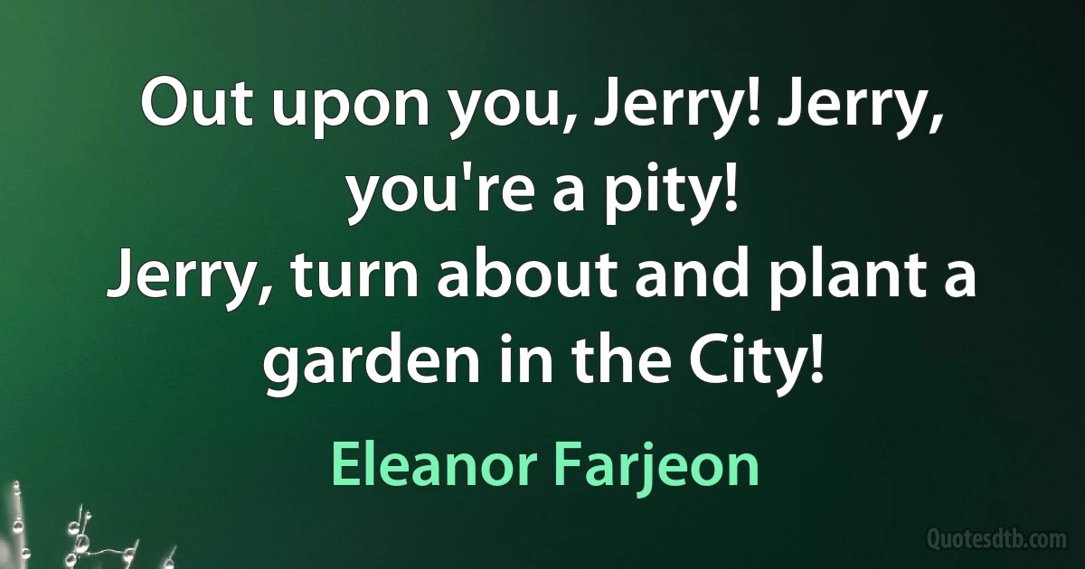 Out upon you, Jerry! Jerry, you're a pity!
Jerry, turn about and plant a garden in the City! (Eleanor Farjeon)