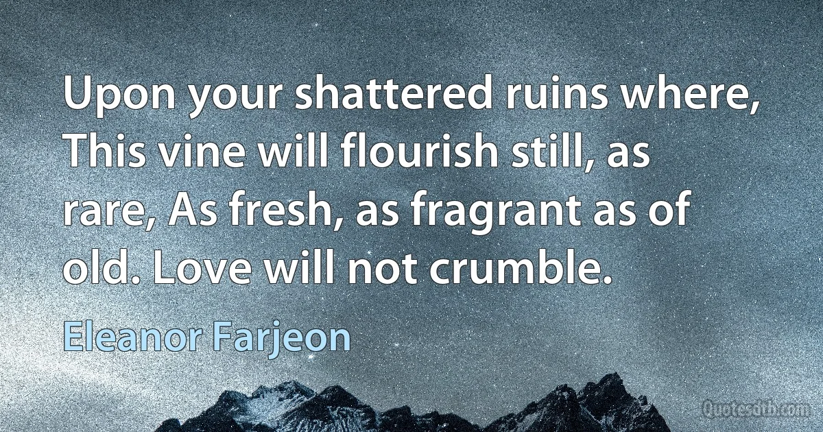 Upon your shattered ruins where, This vine will flourish still, as rare, As fresh, as fragrant as of old. Love will not crumble. (Eleanor Farjeon)