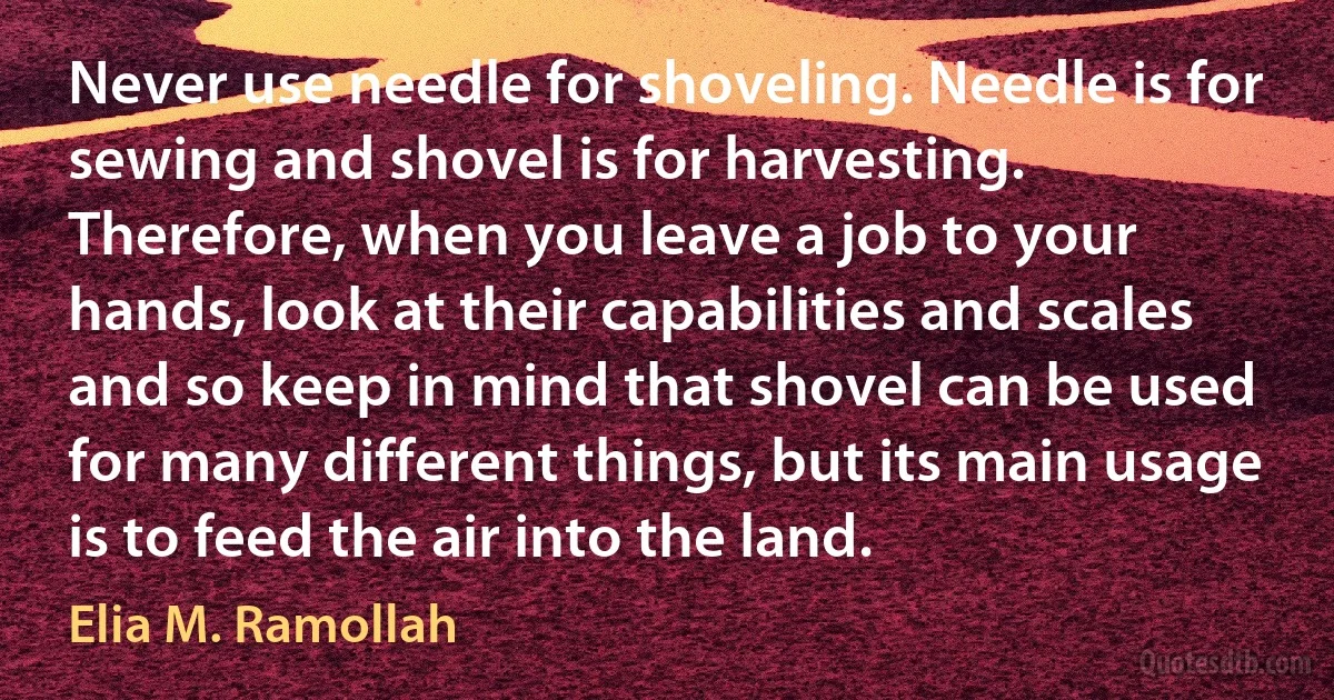 Never use needle for shoveling. Needle is for sewing and shovel is for harvesting. Therefore, when you leave a job to your hands, look at their capabilities and scales and so keep in mind that shovel can be used for many different things, but its main usage is to feed the air into the land. (Elia M. Ramollah)