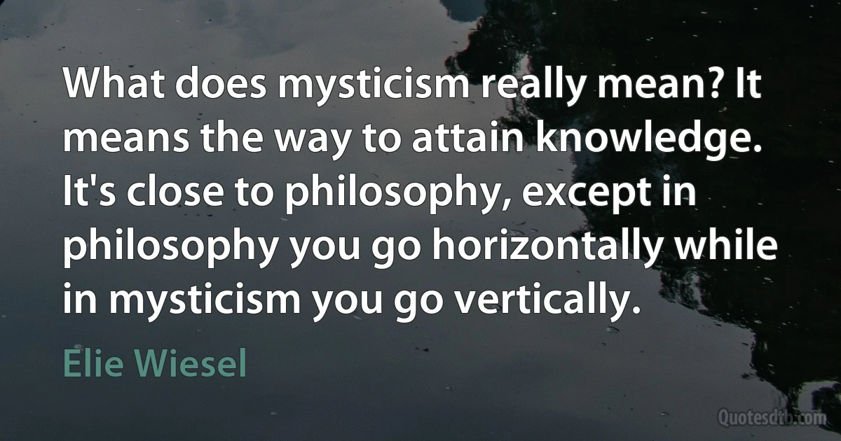 What does mysticism really mean? It means the way to attain knowledge. It's close to philosophy, except in philosophy you go horizontally while in mysticism you go vertically. (Elie Wiesel)