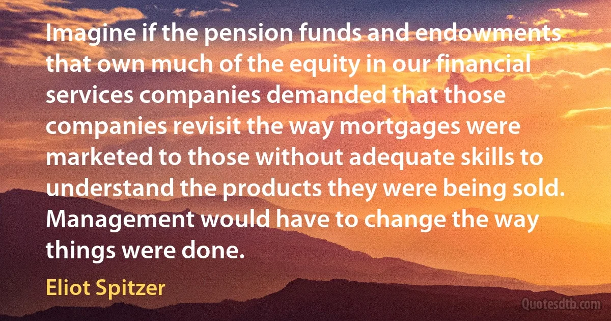 Imagine if the pension funds and endowments that own much of the equity in our financial services companies demanded that those companies revisit the way mortgages were marketed to those without adequate skills to understand the products they were being sold. Management would have to change the way things were done. (Eliot Spitzer)