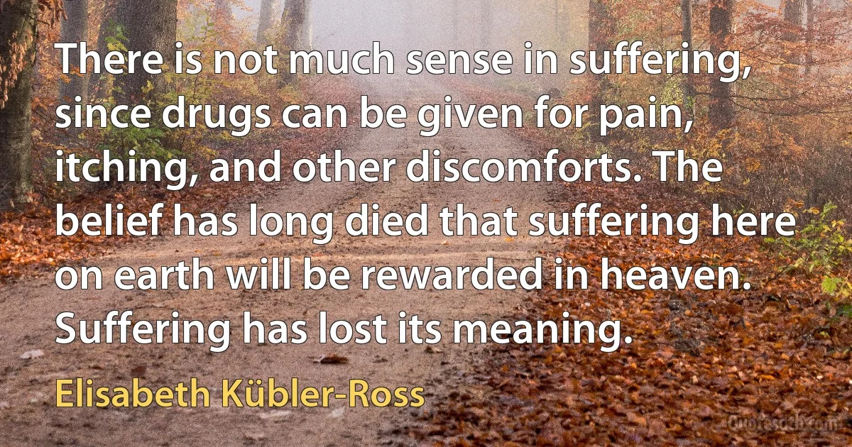 There is not much sense in suffering, since drugs can be given for pain, itching, and other discomforts. The belief has long died that suffering here on earth will be rewarded in heaven. Suffering has lost its meaning. (Elisabeth Kübler-Ross)