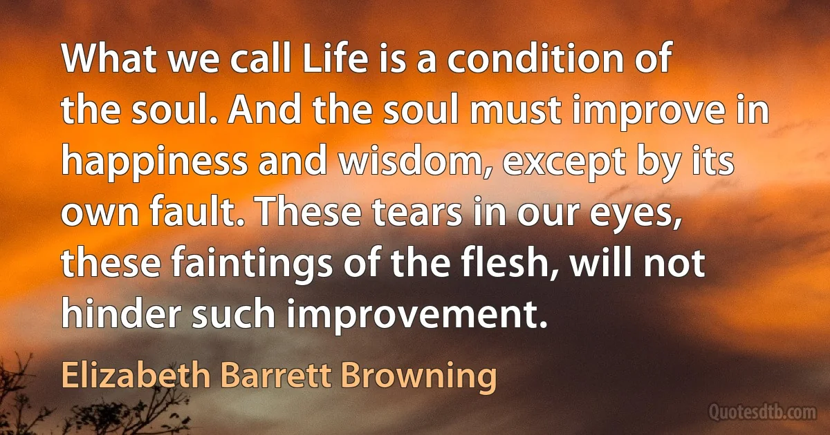 What we call Life is a condition of the soul. And the soul must improve in happiness and wisdom, except by its own fault. These tears in our eyes, these faintings of the flesh, will not hinder such improvement. (Elizabeth Barrett Browning)