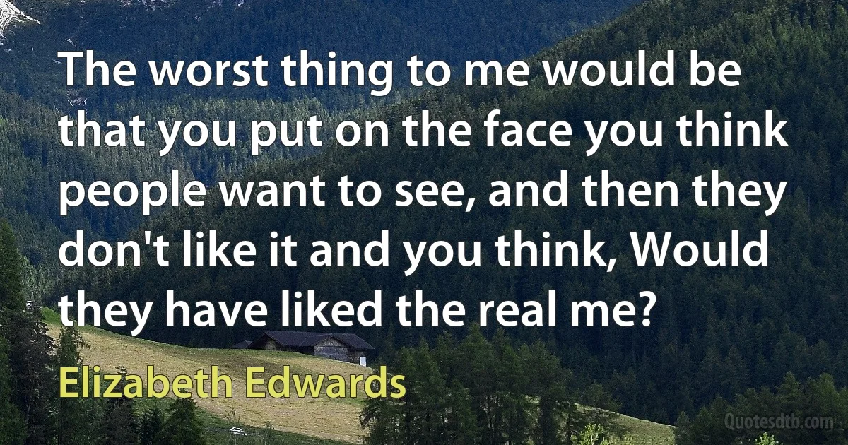 The worst thing to me would be that you put on the face you think people want to see, and then they don't like it and you think, Would they have liked the real me? (Elizabeth Edwards)