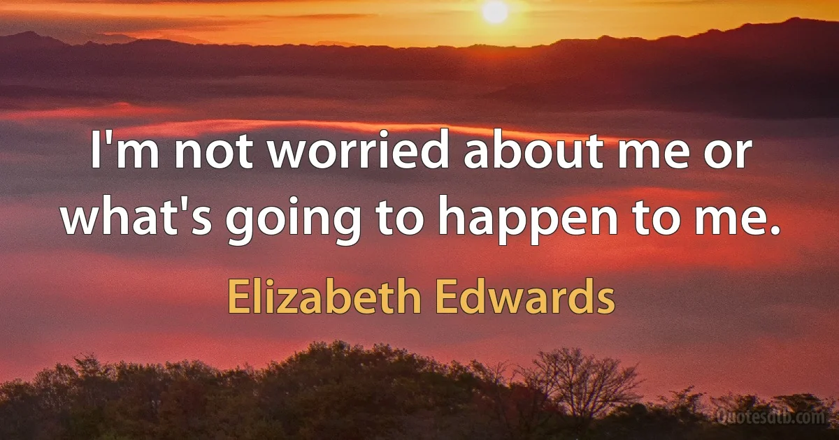 I'm not worried about me or what's going to happen to me. (Elizabeth Edwards)