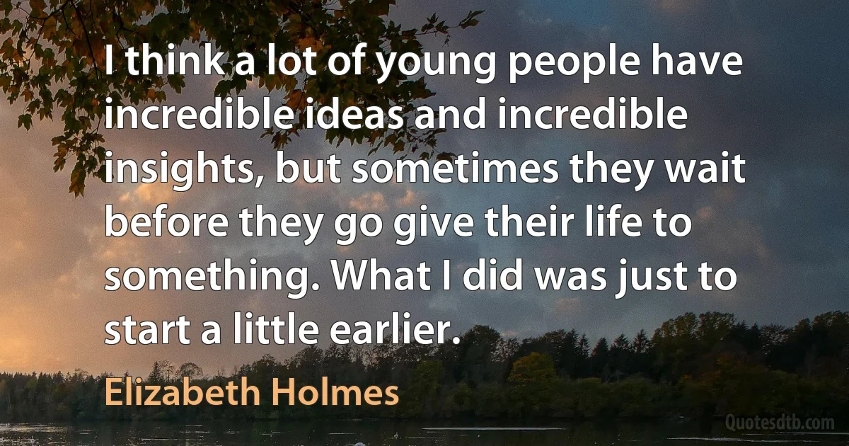 I think a lot of young people have incredible ideas and incredible insights, but sometimes they wait before they go give their life to something. What I did was just to start a little earlier. (Elizabeth Holmes)