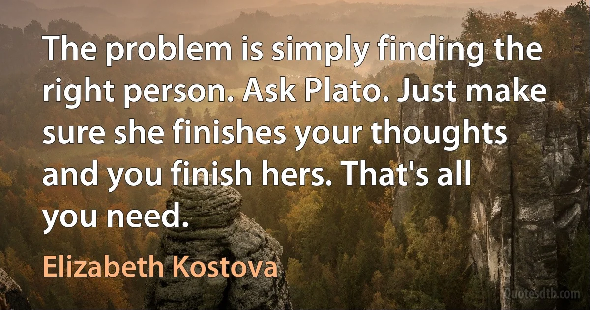 The problem is simply finding the right person. Ask Plato. Just make sure she finishes your thoughts and you finish hers. That's all you need. (Elizabeth Kostova)