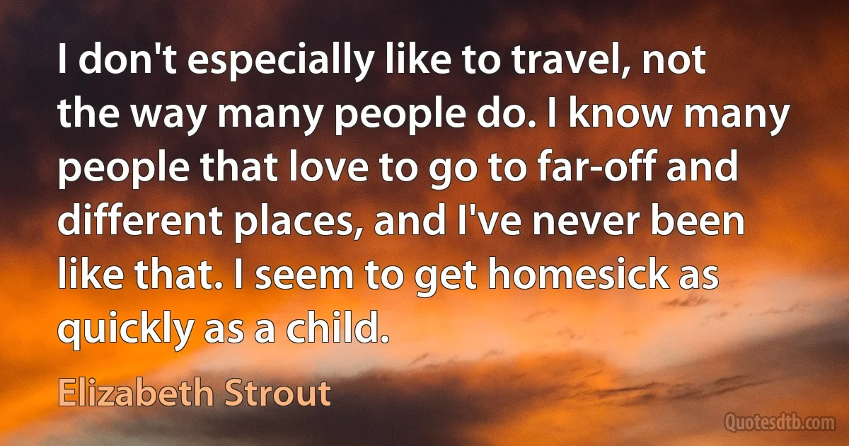 I don't especially like to travel, not the way many people do. I know many people that love to go to far-off and different places, and I've never been like that. I seem to get homesick as quickly as a child. (Elizabeth Strout)