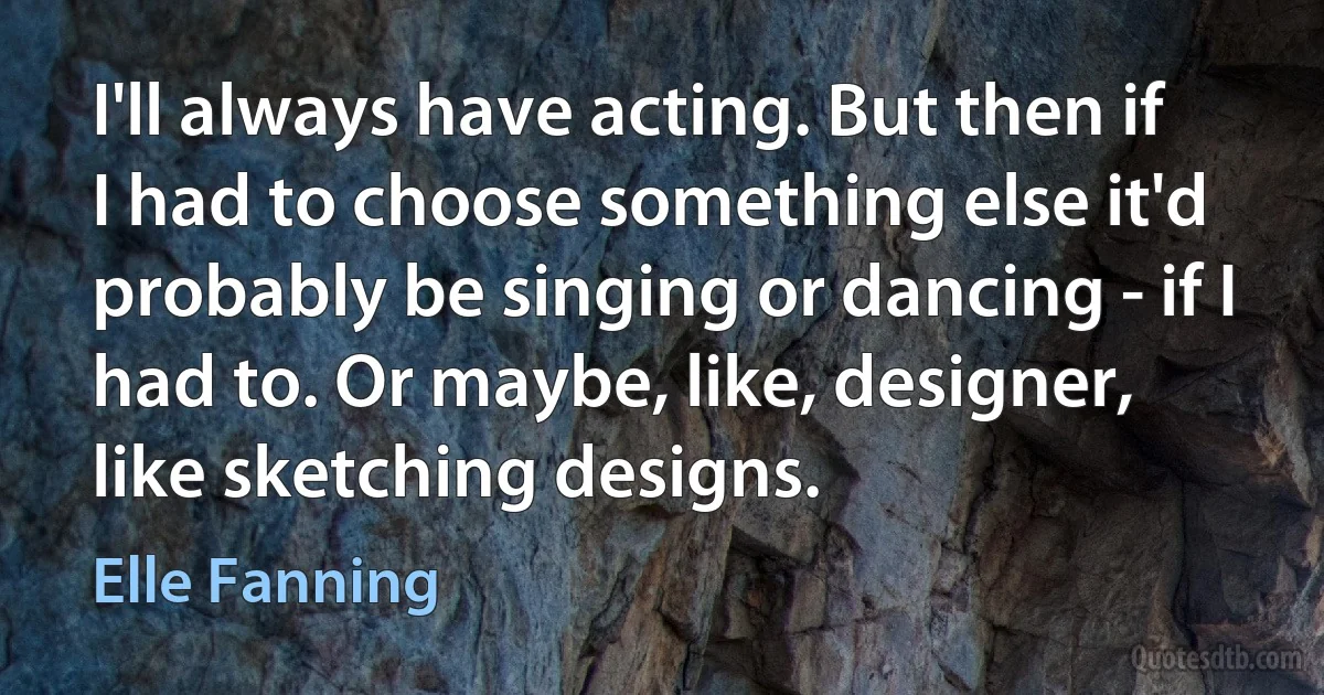 I'll always have acting. But then if I had to choose something else it'd probably be singing or dancing - if I had to. Or maybe, like, designer, like sketching designs. (Elle Fanning)