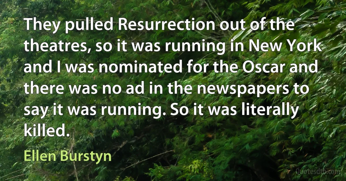 They pulled Resurrection out of the theatres, so it was running in New York and I was nominated for the Oscar and there was no ad in the newspapers to say it was running. So it was literally killed. (Ellen Burstyn)