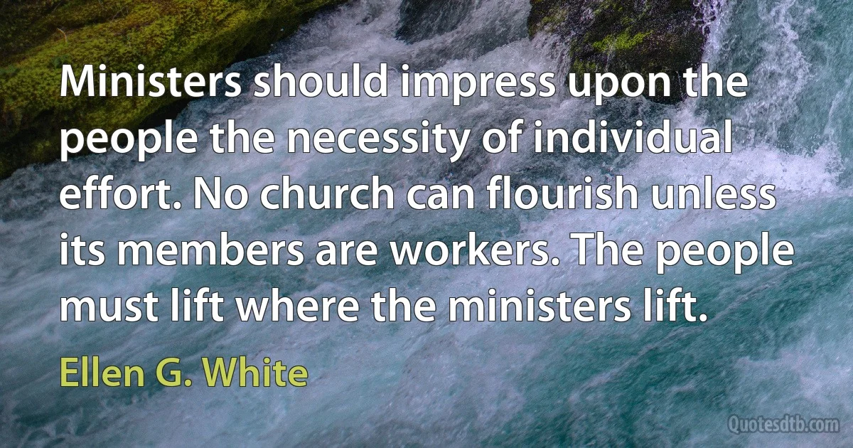 Ministers should impress upon the people the necessity of individual effort. No church can flourish unless its members are workers. The people must lift where the ministers lift. (Ellen G. White)