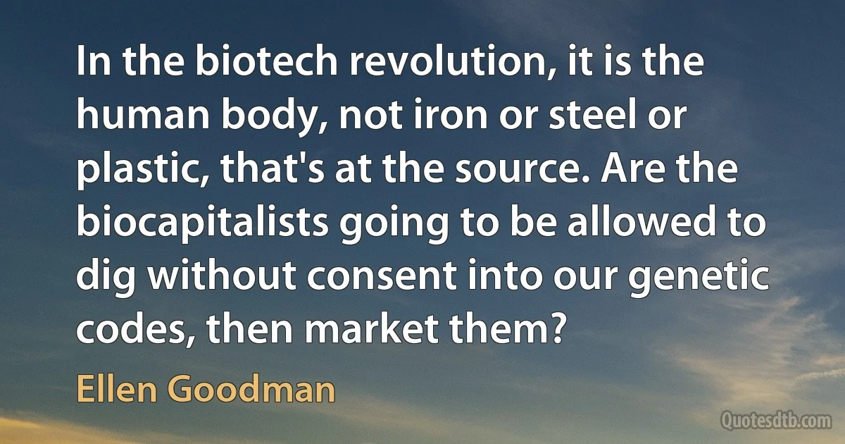 In the biotech revolution, it is the human body, not iron or steel or plastic, that's at the source. Are the biocapitalists going to be allowed to dig without consent into our genetic codes, then market them? (Ellen Goodman)