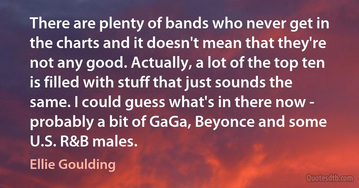 There are plenty of bands who never get in the charts and it doesn't mean that they're not any good. Actually, a lot of the top ten is filled with stuff that just sounds the same. I could guess what's in there now - probably a bit of GaGa, Beyonce and some U.S. R&B males. (Ellie Goulding)