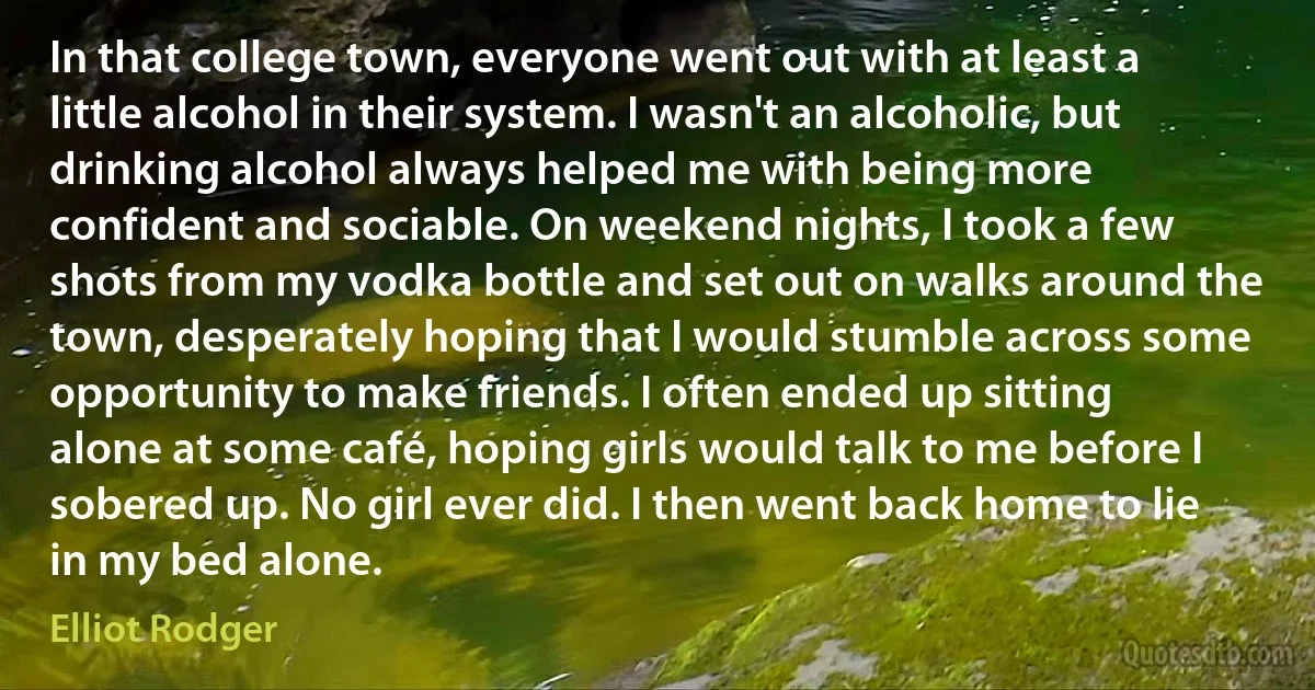 In that college town, everyone went out with at least a little alcohol in their system. I wasn't an alcoholic, but drinking alcohol always helped me with being more confident and sociable. On weekend nights, I took a few shots from my vodka bottle and set out on walks around the town, desperately hoping that I would stumble across some opportunity to make friends. I often ended up sitting alone at some café, hoping girls would talk to me before I sobered up. No girl ever did. I then went back home to lie in my bed alone. (Elliot Rodger)