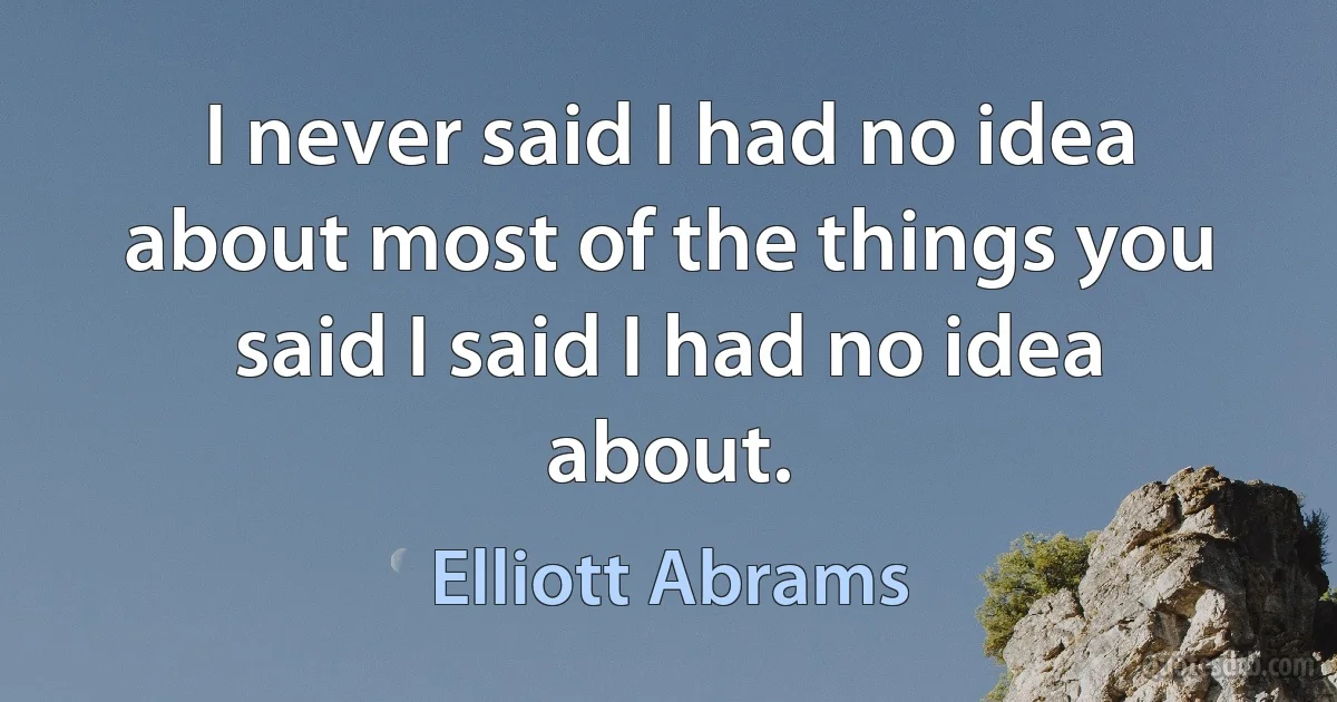 I never said I had no idea about most of the things you said I said I had no idea about. (Elliott Abrams)