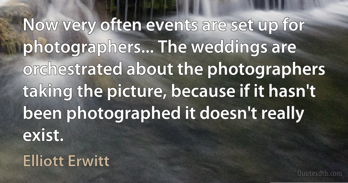 Now very often events are set up for photographers... The weddings are orchestrated about the photographers taking the picture, because if it hasn't been photographed it doesn't really exist. (Elliott Erwitt)