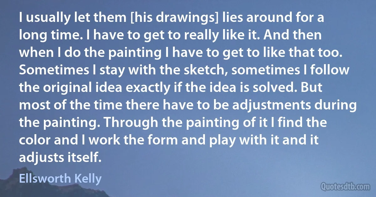 I usually let them [his drawings] lies around for a long time. I have to get to really like it. And then when I do the painting I have to get to like that too. Sometimes I stay with the sketch, sometimes I follow the original idea exactly if the idea is solved. But most of the time there have to be adjustments during the painting. Through the painting of it I find the color and I work the form and play with it and it adjusts itself. (Ellsworth Kelly)