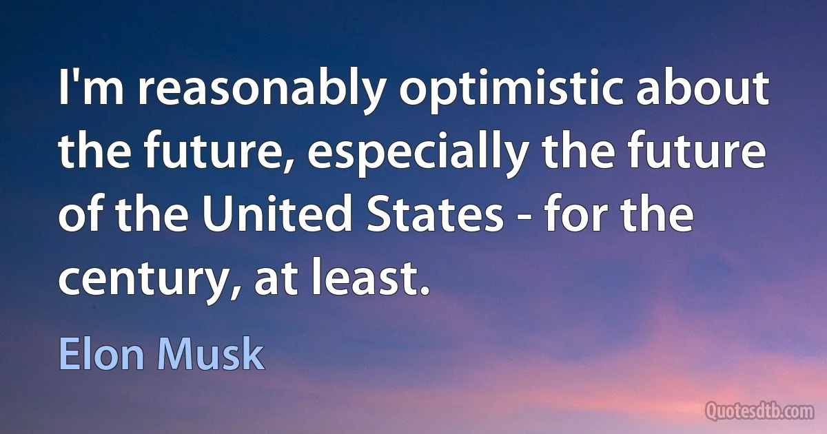 I'm reasonably optimistic about the future, especially the future of the United States - for the century, at least. (Elon Musk)