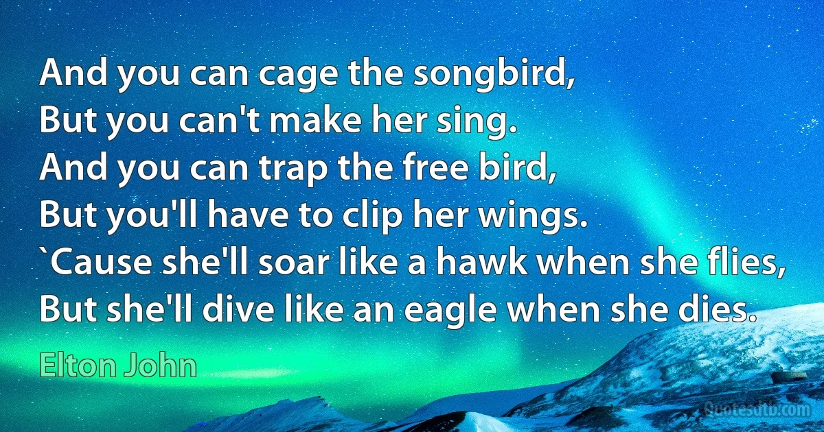 And you can cage the songbird,
But you can't make her sing.
And you can trap the free bird,
But you'll have to clip her wings.
`Cause she'll soar like a hawk when she flies,
But she'll dive like an eagle when she dies. (Elton John)