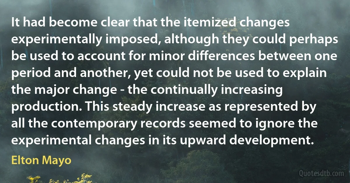 It had become clear that the itemized changes experimentally imposed, although they could perhaps be used to account for minor differences between one period and another, yet could not be used to explain the major change - the continually increasing production. This steady increase as represented by all the contemporary records seemed to ignore the experimental changes in its upward development. (Elton Mayo)