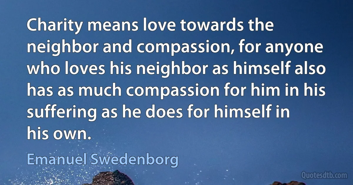 Charity means love towards the neighbor and compassion, for anyone who loves his neighbor as himself also has as much compassion for him in his suffering as he does for himself in his own. (Emanuel Swedenborg)