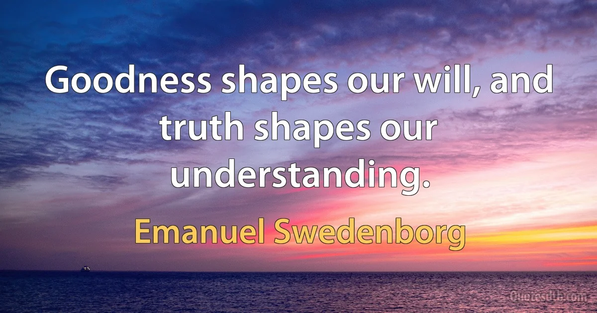 Goodness shapes our will, and truth shapes our understanding. (Emanuel Swedenborg)