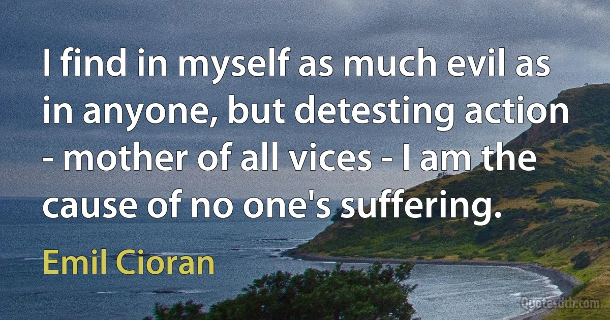 I find in myself as much evil as in anyone, but detesting action - mother of all vices - I am the cause of no one's suffering. (Emil Cioran)