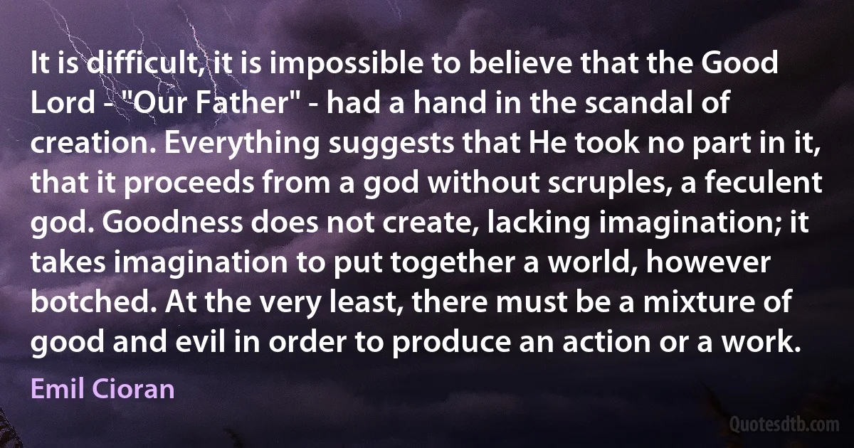 It is difficult, it is impossible to believe that the Good Lord - "Our Father" - had a hand in the scandal of creation. Everything suggests that He took no part in it, that it proceeds from a god without scruples, a feculent god. Goodness does not create, lacking imagination; it takes imagination to put together a world, however botched. At the very least, there must be a mixture of good and evil in order to produce an action or a work. (Emil Cioran)