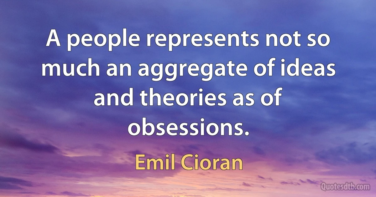 A people represents not so much an aggregate of ideas and theories as of obsessions. (Emil Cioran)