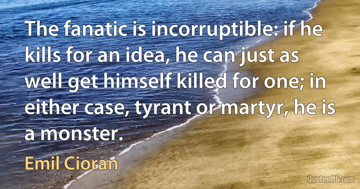 The fanatic is incorruptible: if he kills for an idea, he can just as well get himself killed for one; in either case, tyrant or martyr, he is a monster. (Emil Cioran)