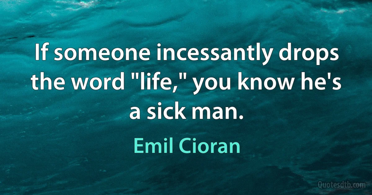 If someone incessantly drops the word "life," you know he's a sick man. (Emil Cioran)