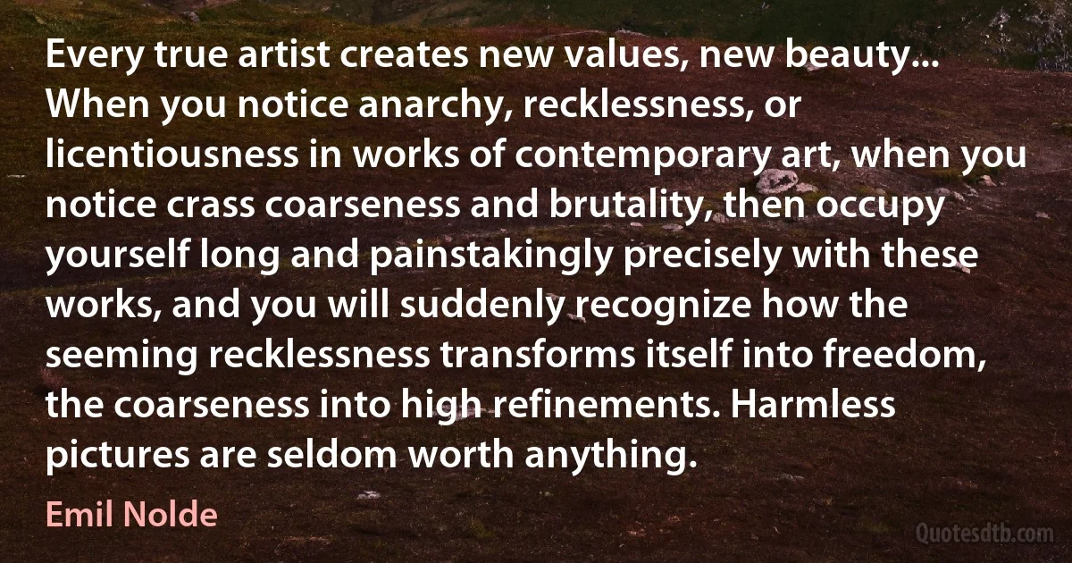 Every true artist creates new values, new beauty... When you notice anarchy, recklessness, or licentiousness in works of contemporary art, when you notice crass coarseness and brutality, then occupy yourself long and painstakingly precisely with these works, and you will suddenly recognize how the seeming recklessness transforms itself into freedom, the coarseness into high refinements. Harmless pictures are seldom worth anything. (Emil Nolde)