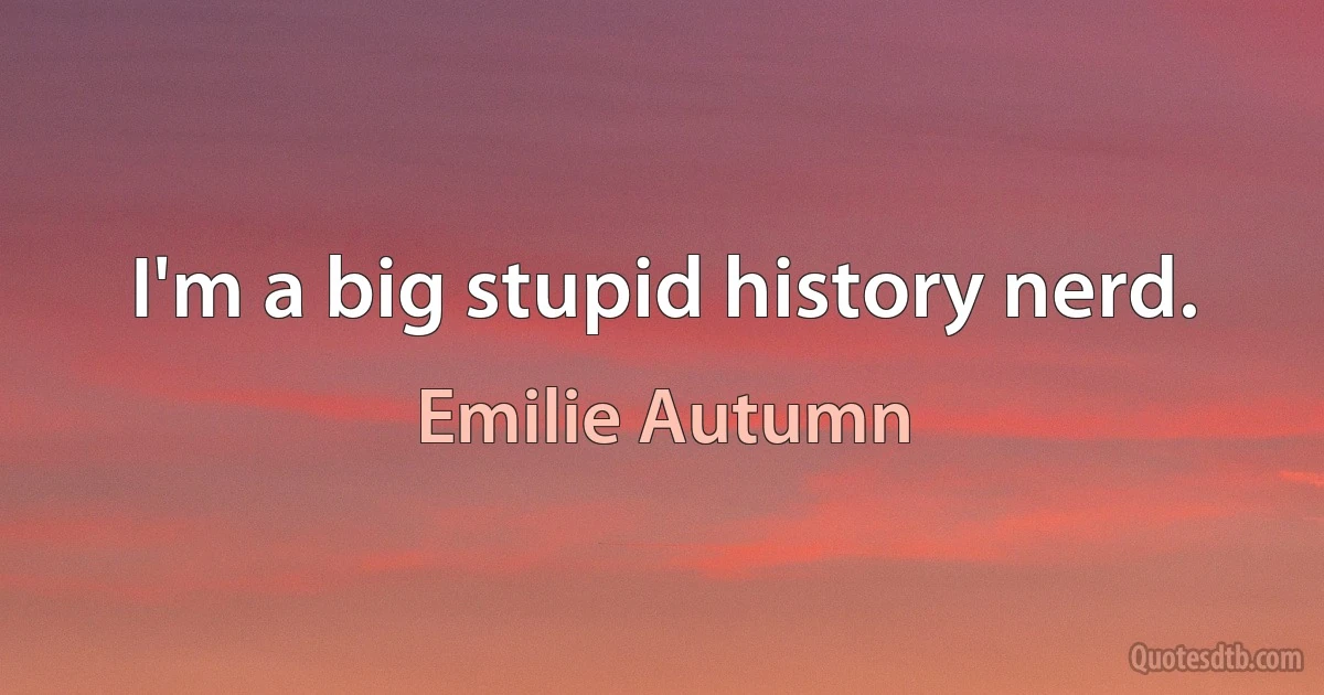 I'm a big stupid history nerd. (Emilie Autumn)