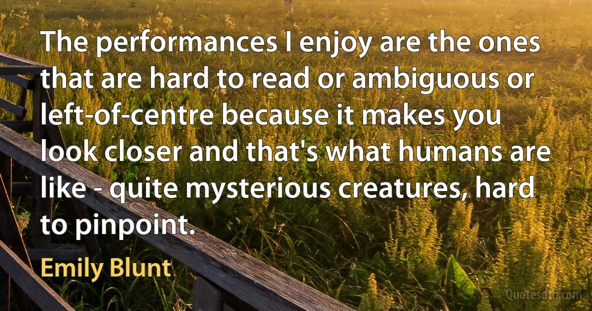 The performances I enjoy are the ones that are hard to read or ambiguous or left-of-centre because it makes you look closer and that's what humans are like - quite mysterious creatures, hard to pinpoint. (Emily Blunt)