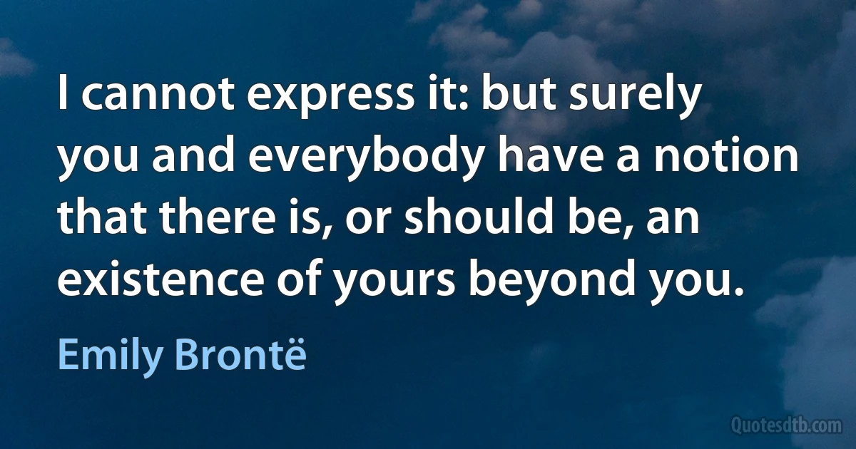 I cannot express it: but surely you and everybody have a notion that there is, or should be, an existence of yours beyond you. (Emily Brontë)