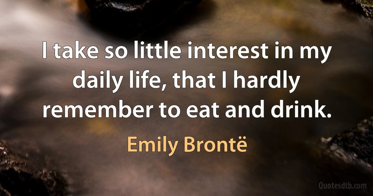 I take so little interest in my daily life, that I hardly remember to eat and drink. (Emily Brontë)