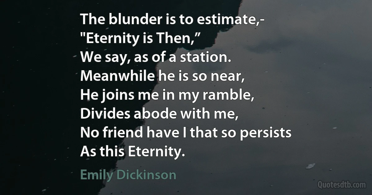 The blunder is to estimate,-
"Eternity is Then,”
We say, as of a station.
Meanwhile he is so near,
He joins me in my ramble,
Divides abode with me,
No friend have I that so persists
As this Eternity. (Emily Dickinson)