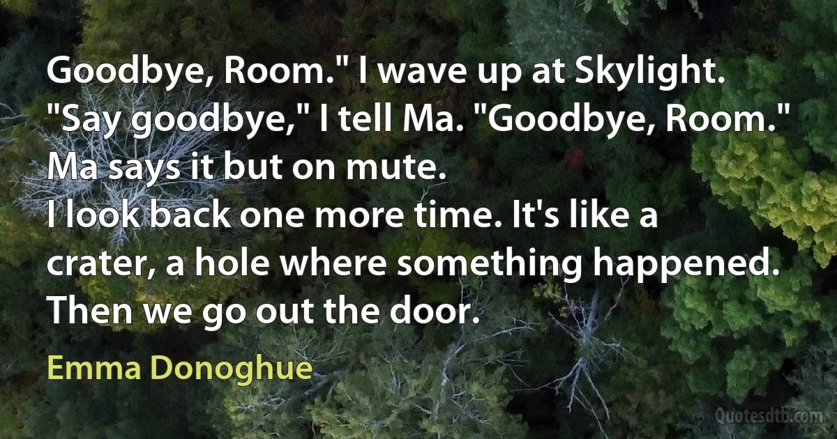 Goodbye, Room." I wave up at Skylight. "Say goodbye," I tell Ma. "Goodbye, Room."
Ma says it but on mute.
I look back one more time. It's like a crater, a hole where something happened. Then we go out the door. (Emma Donoghue)