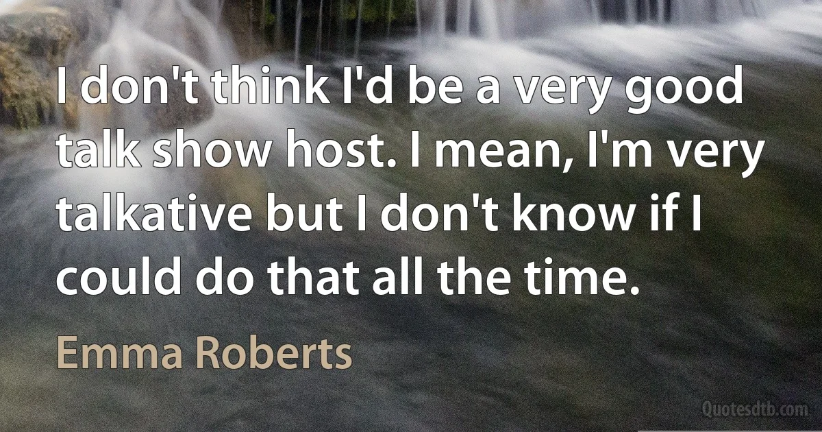 I don't think I'd be a very good talk show host. I mean, I'm very talkative but I don't know if I could do that all the time. (Emma Roberts)